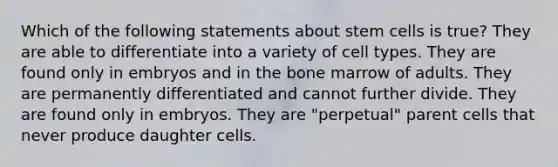 Which of the following statements about stem cells is true? They are able to differentiate into a variety of cell types. They are found only in embryos and in the bone marrow of adults. They are permanently differentiated and cannot further divide. They are found only in embryos. They are "perpetual" parent cells that never produce daughter cells.