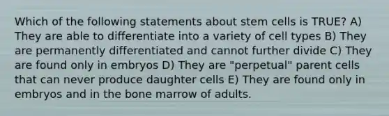 Which of the following statements about stem cells is TRUE? A) They are able to differentiate into a variety of cell types B) They are permanently differentiated and cannot further divide C) They are found only in embryos D) They are "perpetual" parent cells that can never produce daughter cells E) They are found only in embryos and in the bone marrow of adults.