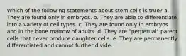 Which of the following statements about stem cells is true? a. They are found only in embryos. b. They are able to differentiate into a variety of cell types. c. They are found only in embryos and in the bone marrow of adults. d. They are "perpetual" parent cells that never produce daughter cells. e. They are permanently differentiated and cannot further divide.