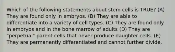 Which of the following statements about stem cells is TRUE? (A) They are found only in embryos. (B) They are able to differentiate into a variety of cell types. (C) They are found only in embryos and in the bone marrow of adults (D) They are "perpetual" parent cells that never produce daughter cells. (E) They are permanently differentiated and cannot further divide.