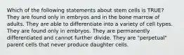 Which of the following statements about stem cells is TRUE? They are found only in embryos and in the bone marrow of adults. They are able to differentiate into a variety of cell types. They are found only in embryos. They are permanently differentiated and cannot further divide. They are "perpetual" parent cells that never produce daughter cells.