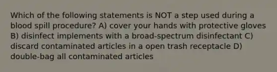 Which of the following statements is NOT a step used during a blood spill procedure? A) cover your hands with protective gloves B) disinfect implements with a broad-spectrum disinfectant C) discard contaminated articles in a open trash receptacle D) double-bag all contaminated articles