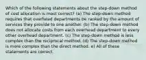 Which of the following statements about the step-down method of cost allocation is most correct? (a) The step-down method requires that overhead departments be ranked by the amount of services they provide to one another. (b) The step-down method does not allocate costs from each overhead department to every other overhead department. (c) The step-down method is less complex than the reciprocal method. (d) The step-down method is more complex than the direct method. e) All of these statements are correct.