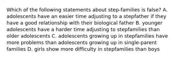 Which of the following statements about step-families is false? A. adolescents have an easier time adjusting to a stepfather if they have a good relationship with their biological father B. younger adolescents have a harder time adjusting to stepfamilies than older adolescents C. adolescents growing up in stepfamilies have more problems than adolescents growing up in single-parent families D. girls show more difficulty in stepfamilies than boys