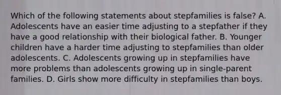 Which of the following statements about stepfamilies is false? A. Adolescents have an easier time adjusting to a stepfather if they have a good relationship with their biological father. B. Younger children have a harder time adjusting to stepfamilies than older adolescents. C. Adolescents growing up in stepfamilies have more problems than adolescents growing up in single-parent families. D. Girls show more difficulty in stepfamilies than boys.