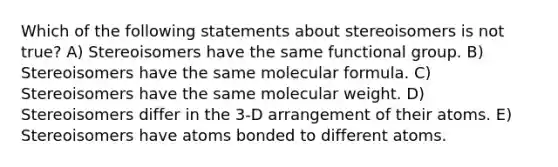 Which of the following statements about stereoisomers is not true? A) Stereoisomers have the same functional group. B) Stereoisomers have the same molecular formula. C) Stereoisomers have the same molecular weight. D) Stereoisomers differ in the 3-D arrangement of their atoms. E) Stereoisomers have atoms bonded to different atoms.