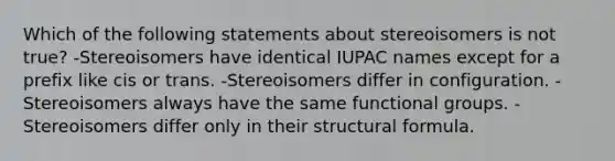 Which of the following statements about stereoisomers is not true? -Stereoisomers have identical IUPAC names except for a prefix like cis or trans. -Stereoisomers differ in configuration. -Stereoisomers always have the same functional groups. -Stereoisomers differ only in their structural formula.