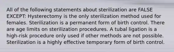 All of the following statements about sterilization are FALSE EXCEPT: Hysterectomy is the only sterilization method used for females. Sterilization is a permanent form of birth control. There are age limits on sterilization procedures. A tubal ligation is a high-risk procedure only used if other methods are not possible. Sterilization is a highly effective temporary form of birth control.