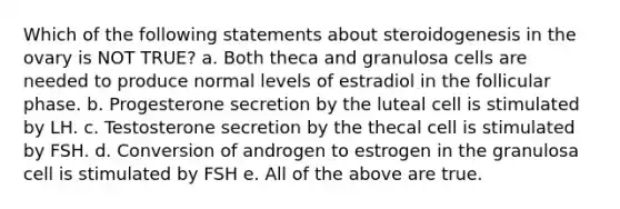 Which of the following statements about steroidogenesis in the ovary is NOT TRUE? a. Both theca and granulosa cells are needed to produce normal levels of estradiol in the follicular phase. b. Progesterone secretion by the luteal cell is stimulated by LH. c. Testosterone secretion by the thecal cell is stimulated by FSH. d. Conversion of androgen to estrogen in the granulosa cell is stimulated by FSH e. All of the above are true.