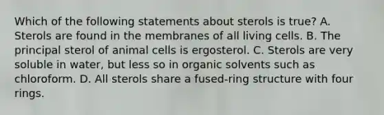 Which of the following statements about sterols is true? A. Sterols are found in the membranes of all living cells. B. The principal sterol of animal cells is ergosterol. C. Sterols are very soluble in water, but less so in organic solvents such as chloroform. D. All sterols share a fused-ring structure with four rings.