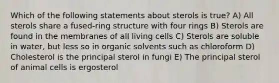 Which of the following statements about sterols is true? A) All sterols share a fused-ring structure with four rings B) Sterols are found in the membranes of all living cells C) Sterols are soluble in water, but less so in organic solvents such as chloroform D) Cholesterol is the principal sterol in fungi E) The principal sterol of animal cells is ergosterol