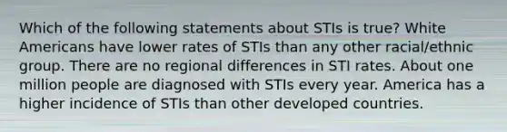 Which of the following statements about STIs is true? White Americans have lower rates of STIs than any other racial/ethnic group. There are no regional differences in STI rates. About one million people are diagnosed with STIs every year. America has a higher incidence of STIs than other developed countries.