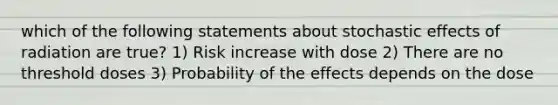 which of the following statements about stochastic effects of radiation are true? 1) Risk increase with dose 2) There are no threshold doses 3) Probability of the effects depends on the dose