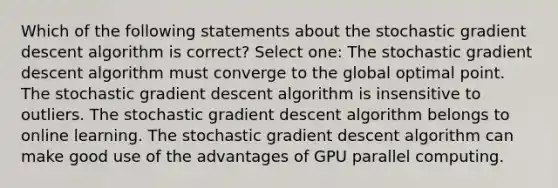 Which of the following statements about the stochastic gradient descent algorithm is correct? Select one: The stochastic gradient descent algorithm must converge to the global optimal point. The stochastic gradient descent algorithm is insensitive to outliers. The stochastic gradient descent algorithm belongs to online learning. The stochastic gradient descent algorithm can make good use of the advantages of GPU parallel computing.