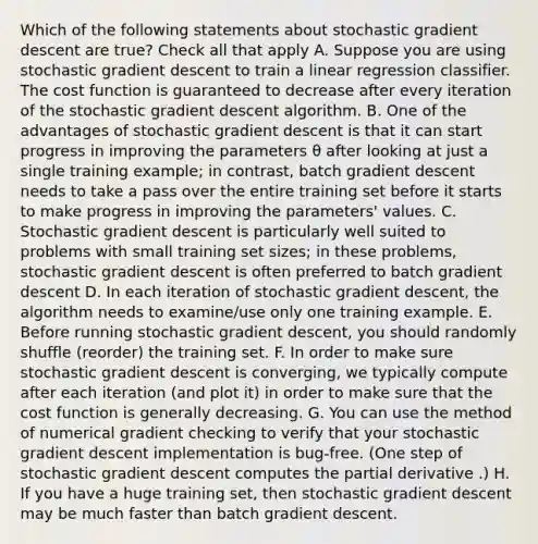 Which of the following statements about stochastic gradient descent are true? Check all that apply A. Suppose you are using stochastic gradient descent to train a linear regression classifier. The cost function is guaranteed to decrease after every iteration of the stochastic gradient descent algorithm. B. One of the advantages of stochastic gradient descent is that it can start progress in improving the parameters θ after looking at just a single training example; in contrast, batch gradient descent needs to take a pass over the entire training set before it starts to make progress in improving the parameters' values. C. Stochastic gradient descent is particularly well suited to problems with small training set sizes; in these problems, stochastic gradient descent is often preferred to batch gradient descent D. In each iteration of stochastic gradient descent, the algorithm needs to examine/use only one training example. E. Before running stochastic gradient descent, you should randomly shuffle (reorder) the training set. F. In order to make sure stochastic gradient descent is converging, we typically compute after each iteration (and plot it) in order to make sure that the cost function is generally decreasing. G. You can use the method of numerical gradient checking to verify that your stochastic gradient descent implementation is bug-free. (One step of stochastic gradient descent computes the partial derivative .) H. If you have a huge training set, then stochastic gradient descent may be much faster than batch gradient descent.