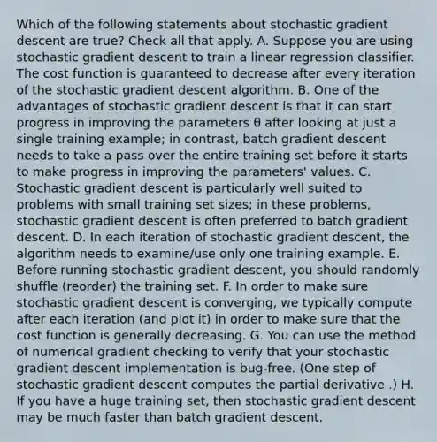 Which of the following statements about stochastic gradient descent are true? Check all that apply. A. Suppose you are using stochastic gradient descent to train a linear regression classifier. The cost function is guaranteed to decrease after every iteration of the stochastic gradient descent algorithm. B. One of the advantages of stochastic gradient descent is that it can start progress in improving the parameters θ after looking at just a single training example; in contrast, batch gradient descent needs to take a pass over the entire training set before it starts to make progress in improving the parameters' values. C. Stochastic gradient descent is particularly well suited to problems with small training set sizes; in these problems, stochastic gradient descent is often preferred to batch gradient descent. D. In each iteration of stochastic gradient descent, the algorithm needs to examine/use only one training example. E. Before running stochastic gradient descent, you should randomly shuffle (reorder) the training set. F. In order to make sure stochastic gradient descent is converging, we typically compute after each iteration (and plot it) in order to make sure that the cost function is generally decreasing. G. You can use the method of numerical gradient checking to verify that your stochastic gradient descent implementation is bug-free. (One step of stochastic gradient descent computes the partial derivative .) H. If you have a huge training set, then stochastic gradient descent may be much faster than batch gradient descent.