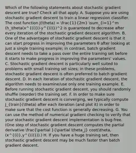 Which of the following statements about stochastic gradient descent are true? Check all that apply. A. Suppose you are using stochastic gradient descent to train a linear regression classifier. The cost function J(theta) = (1)/(2m) sum_(i=1)^m (h_theta(x^(i))-y^(i))^2 is guaranteed to decrease after every iteration of the stochastic gradient descent algorithm. B. One of the advantages of stochastic gradient descent is that it can start progress in improving the parameters θ after looking at just a single training example; in contrast, batch gradient descent needs to take a pass over the entire training set before it starts to make progress in improving the parameters' values. C. Stochastic gradient descent is particularly well suited to problems with small training set sizes; in these problems, stochastic gradient descent is often preferred to batch gradient descent. D. In each iteration of stochastic gradient descent, the algorithm needs to examine/use only one training example. E. Before running stochastic gradient descent, you should randomly shuffle (reorder) the training set. F. In order to make sure stochastic gradient descent is converging, we typically compute J_(train)(theta) after each iteration (and plot it) in order to make sure that the cost function is generally decreasing. G. You can use the method of numerical gradient checking to verify that your stochastic gradient descent implementation is bug-free. (One step of stochastic gradient descent computes the partial derivative (partial )/(partial theta_j) cost(theta,(x^(i),y^(i))).) H. If you have a huge training set, then stochastic gradient descent may be much faster than batch gradient descent.