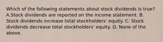 Which of the following statements about stock dividends is true? A.Stock dividends are reported on the <a href='https://www.questionai.com/knowledge/kCPMsnOwdm-income-statement' class='anchor-knowledge'>income statement</a>. B. Stock dividends increase total stockholders' equity. C. Stock dividends decrease total stockholders' equity. D. None of the above.