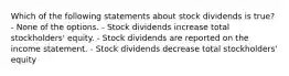 Which of the following statements about stock dividends is true? - None of the options. - Stock dividends increase total stockholders' equity. - Stock dividends are reported on the income statement. - Stock dividends decrease total stockholders' equity