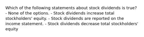 Which of the following statements about stock dividends is true? - None of the options. - Stock dividends increase total stockholders' equity. - Stock dividends are reported on the income statement. - Stock dividends decrease total stockholders' equity