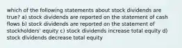 which of the following statements about stock dividends are true? a) stock dividends are reported on the statement of cash flows b) stock dividends are reported on the statement of stockholders' equity c) stock dividends increase total equity d) stock dividends decrease total equity