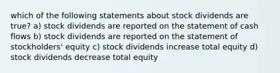 which of the following statements about stock dividends are true? a) stock dividends are reported on the statement of cash flows b) stock dividends are reported on the statement of stockholders' equity c) stock dividends increase total equity d) stock dividends decrease total equity