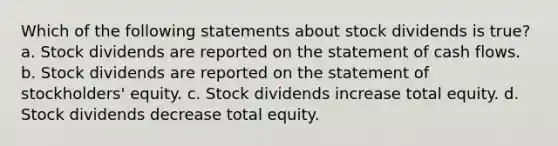 Which of the following statements about stock dividends is true? a. Stock dividends are reported on the statement of cash flows. b. Stock dividends are reported on the statement of stockholders' equity. c. Stock dividends increase total equity. d. Stock dividends decrease total equity.