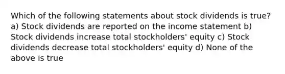 Which of the following statements about stock dividends is true? a) Stock dividends are reported on the <a href='https://www.questionai.com/knowledge/kCPMsnOwdm-income-statement' class='anchor-knowledge'>income statement</a> b) Stock dividends increase total stockholders' equity c) Stock dividends decrease total stockholders' equity d) None of the above is true