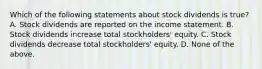 Which of the following statements about stock dividends is true? A. Stock dividends are reported on the income statement. B. Stock dividends increase total stockholders' equity. C. Stock dividends decrease total stockholders' equity. D. None of the above.