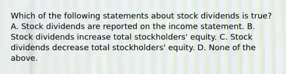 Which of the following statements about stock dividends is true? A. Stock dividends are reported on the <a href='https://www.questionai.com/knowledge/kCPMsnOwdm-income-statement' class='anchor-knowledge'>income statement</a>. B. Stock dividends increase total stockholders' equity. C. Stock dividends decrease total stockholders' equity. D. None of the above.