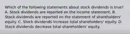 Which of the following statements about stock dividends is true? A. Stock dividends are reported on the income statement. B. Stock dividends are reported on the statement of shareholders' equity. C. Stock dividends increase total shareholders' equity. D. Stock dividends decrease total shareholders' equity.