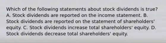 Which of the following statements about stock dividends is true? A. Stock dividends are reported on the income statement. B. Stock dividends are reported on the statement of shareholders' equity. C. Stock dividends increase total shareholders' equity. D. Stock dividends decrease total shareholders' equity.