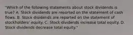 "Which of the following statements about stock dividends is true? A. Stock dividends are reported on the statement of cash flows. B. Stock dividends are reported on the statement of stockholders' equity. C. Stock dividends increase total equity. D. Stock dividends decrease total equity."