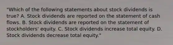 "Which of the following statements about stock dividends is true? A. Stock dividends are reported on the statement of cash flows. B. Stock dividends are reported on the statement of stockholders' equity. C. Stock dividends increase total equity. D. Stock dividends decrease total equity."