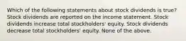 Which of the following statements about stock dividends is true? Stock dividends are reported on the income statement. Stock dividends increase total stockholders' equity. Stock dividends decrease total stockholders' equity. None of the above.