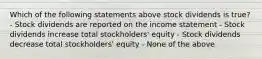 Which of the following statements above stock dividends is true? - Stock dividends are reported on the income statement - Stock dividends increase total stockholders' equity - Stock dividends decrease total stockholders' equity - None of the above