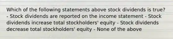 Which of the following statements above stock dividends is true? - Stock dividends are reported on the income statement - Stock dividends increase total stockholders' equity - Stock dividends decrease total stockholders' equity - None of the above