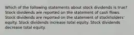 Which of the following statements about stock dividends is true? Stock dividends are reported on the statement of cash flows. Stock dividends are reported on the statement of stockholders' equity. Stock dividends increase total equity. Stock dividends decrease total equity.