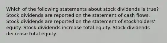 Which of the following statements about stock dividends is true? Stock dividends are reported on the statement of cash flows. Stock dividends are reported on the statement of stockholders' equity. Stock dividends increase total equity. Stock dividends decrease total equity.