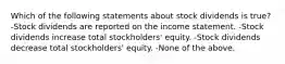 Which of the following statements about stock dividends is true? -Stock dividends are reported on the income statement. -Stock dividends increase total stockholders' equity. -Stock dividends decrease total stockholders' equity. -None of the above.