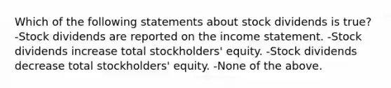 Which of the following statements about stock dividends is true? -Stock dividends are reported on the <a href='https://www.questionai.com/knowledge/kCPMsnOwdm-income-statement' class='anchor-knowledge'>income statement</a>. -Stock dividends increase total stockholders' equity. -Stock dividends decrease total stockholders' equity. -None of the above.