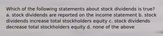 Which of the following statements about stock dividends is true? a. stock dividends are reported on the income statement b. stock dividends increase total stockholders equity c. stock dividends decrease total stockholders equity d. none of the above