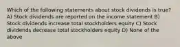 Which of the following statements about stock dividends is true? A) Stock dividends are reported on the income statement B) Stock dividends increase total stockholders equity C) Stock dividends decrease total stockholders equity D) None of the above