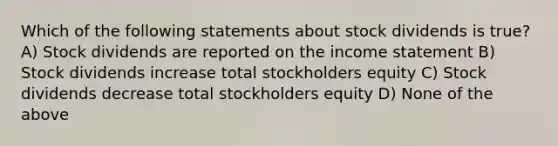 Which of the following statements about stock dividends is true? A) Stock dividends are reported on the income statement B) Stock dividends increase total stockholders equity C) Stock dividends decrease total stockholders equity D) None of the above