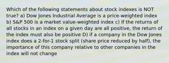 Which of the following statements about stock indexes is NOT true? a) Dow Jones Industrial Average is a price-weighted index b) S&P 500 is a market value-weighted index c) If the returns of all stocks in an index on a given day are all positive, the return of the index must also be positive D) if a company in the Dow Jones index does a 2-for-1 stock split (share price reduced by half), the importance of this company relative to other companies in the index will not change