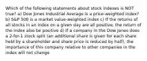 Which of the following statements about stock indexes is NOT true? a) Dow Jones Industrial Average is a price-weighted index? b) S&P 500 is a market value-weighted index c) If the returns of all stocks in an index on a given day are all positive, the return of the index also be positive d) If a company in the Dow Jones does a 2-for-1 stock split (an additional share is given for each share held by a shareholder and share price is reduced by half), the importance of this company relative to other companies in the index will not change