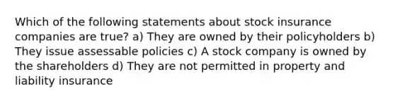 Which of the following statements about stock insurance companies are true? a) They are owned by their policyholders b) They issue assessable policies c) A stock company is owned by the shareholders d) They are not permitted in property and liability insurance