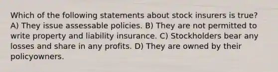 Which of the following statements about stock insurers is true? A) They issue assessable policies. B) They are not permitted to write property and liability insurance. C) Stockholders bear any losses and share in any profits. D) They are owned by their policyowners.