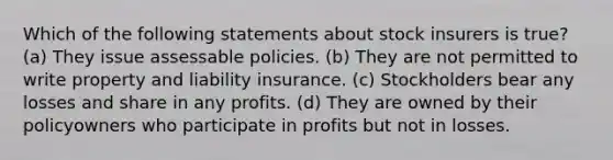 Which of the following statements about stock insurers is true? (a) They issue assessable policies. (b) They are not permitted to write property and liability insurance. (c) Stockholders bear any losses and share in any profits. (d) They are owned by their policyowners who participate in profits but not in losses.