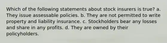 Which of the following statements about stock insurers is true? a. They issue assessable policies. b. They are not permitted to write property and liability insurance. c. Stockholders bear any losses and share in any profits. d. They are owned by their policyholders.